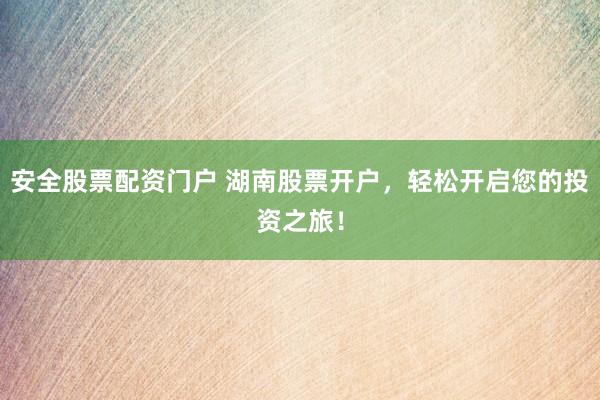 安全股票配资门户 湖南股票开户，轻松开启您的投资之旅！