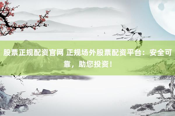 股票正规配资官网 正规场外股票配资平台：安全可靠，助您投资！