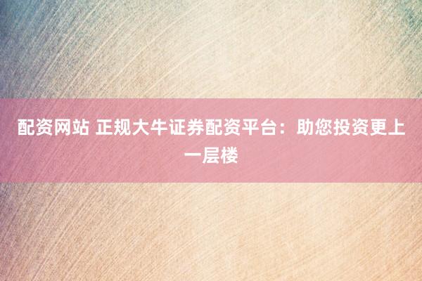配资网站 正规大牛证券配资平台：助您投资更上一层楼