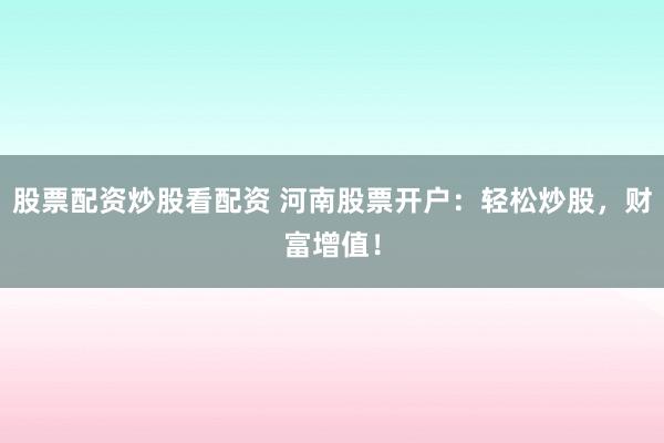 股票配资炒股看配资 河南股票开户：轻松炒股，财富增值！