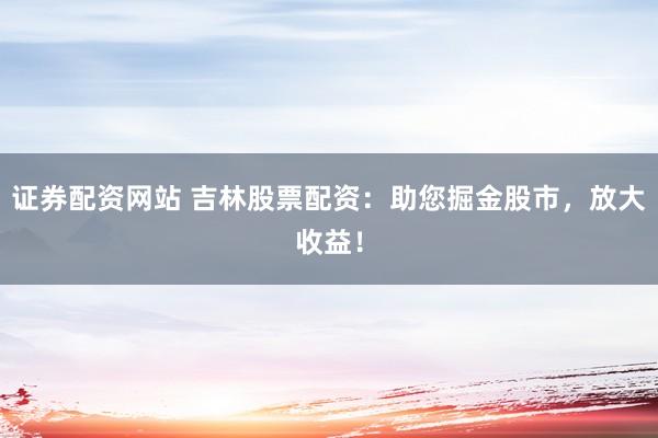 证券配资网站 吉林股票配资：助您掘金股市，放大收益！