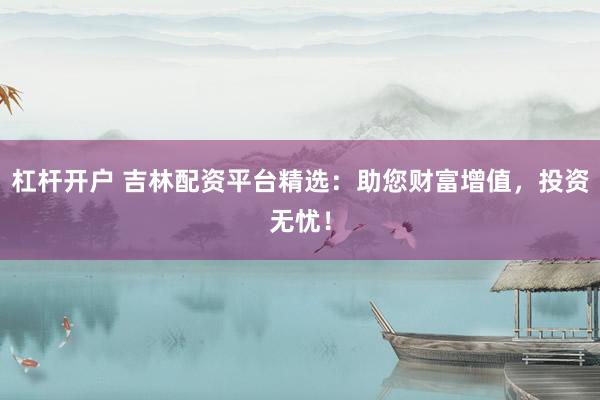 杠杆开户 吉林配资平台精选：助您财富增值，投资无忧！