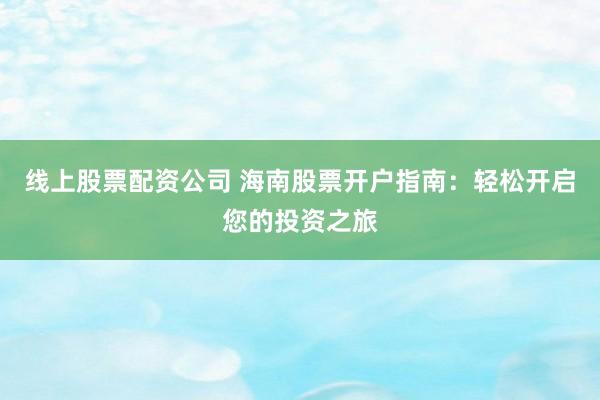 线上股票配资公司 海南股票开户指南：轻松开启您的投资之旅
