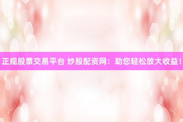 正规股票交易平台 炒股配资网：助您轻松放大收益！