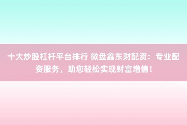 十大炒股杠杆平台排行 微盘鑫东财配资：专业配资服务，助您轻松实现财富增值！