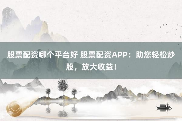 股票配资哪个平台好 股票配资APP：助您轻松炒股，放大收益！