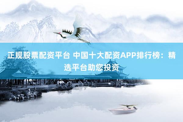 正规股票配资平台 中国十大配资APP排行榜：精选平台助您投资