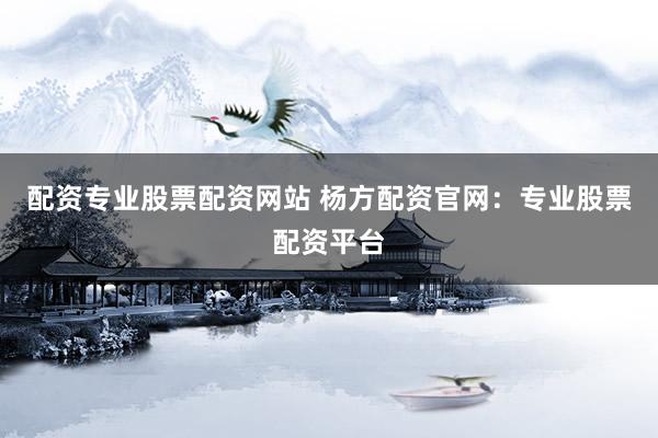 配资专业股票配资网站 杨方配资官网：专业股票配资平台