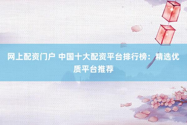 网上配资门户 中国十大配资平台排行榜：精选优质平台推荐