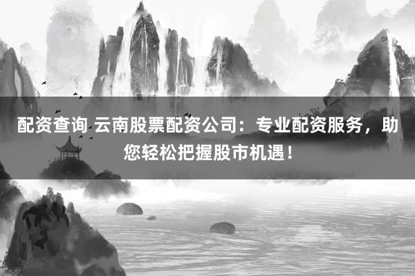 配资查询 云南股票配资公司：专业配资服务，助您轻松把握股市机遇！