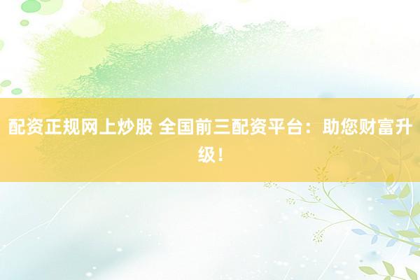 配资正规网上炒股 全国前三配资平台：助您财富升级！