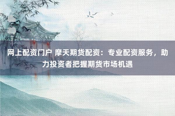 网上配资门户 摩天期货配资：专业配资服务，助力投资者把握期货市场机遇