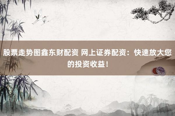 股票走势图鑫东财配资 网上证券配资：快速放大您的投资收益！