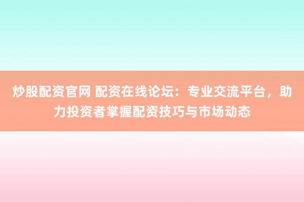 炒股配资官网 配资在线论坛：专业交流平台，助力投资者掌握配资技巧与市场动态