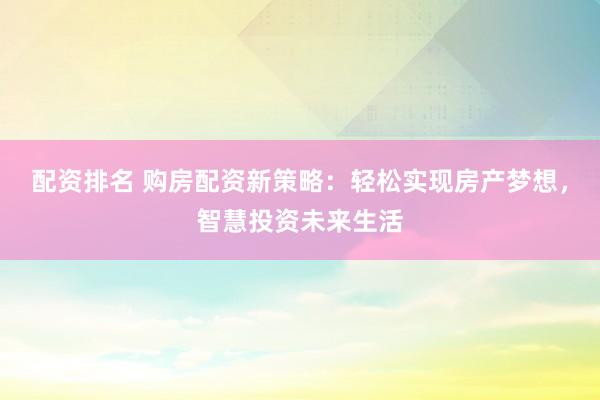 配资排名 购房配资新策略：轻松实现房产梦想，智慧投资未来生活
