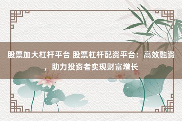 股票加大杠杆平台 股票杠杆配资平台：高效融资，助力投资者实现财富增长