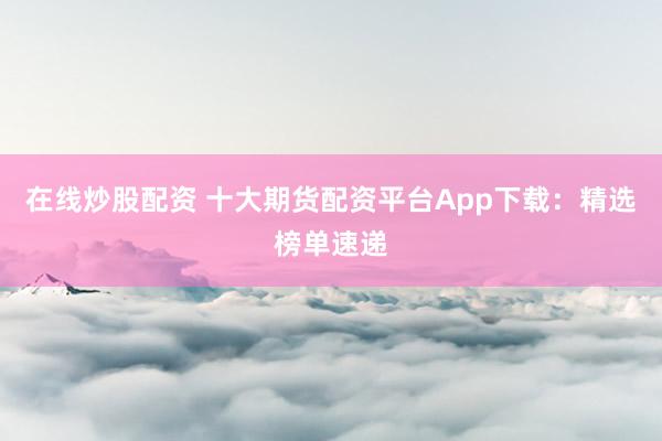 在线炒股配资 十大期货配资平台App下载：精选榜单速递
