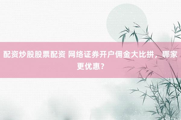 配资炒股股票配资 网络证券开户佣金大比拼，哪家更优惠？