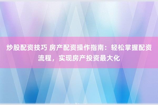 炒股配资技巧 房产配资操作指南：轻松掌握配资流程，实现房产投资最大化