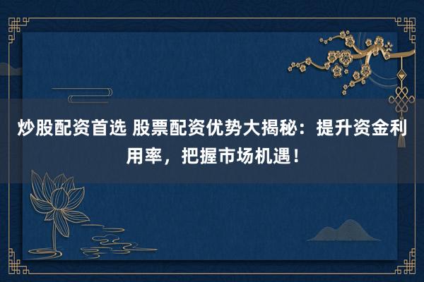 炒股配资首选 股票配资优势大揭秘：提升资金利用率，把握市场机遇！