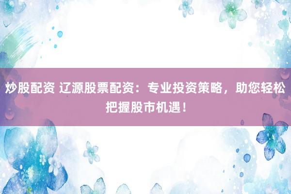 炒股配资 辽源股票配资：专业投资策略，助您轻松把握股市机遇！