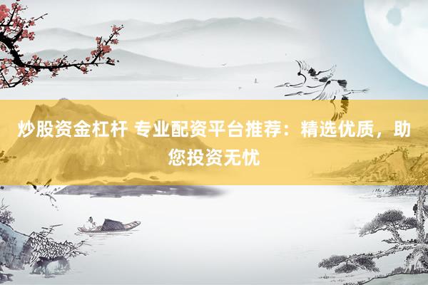 炒股资金杠杆 专业配资平台推荐：精选优质，助您投资无忧