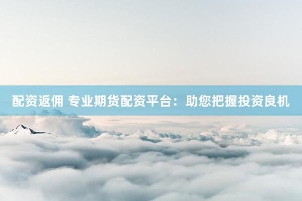 配资返佣 专业期货配资平台：助您把握投资良机