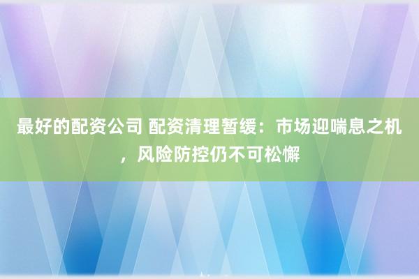 最好的配资公司 配资清理暂缓：市场迎喘息之机，风险防控仍不可松懈