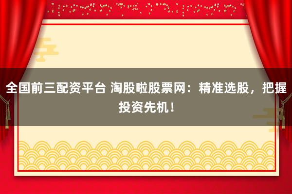 全国前三配资平台 淘股啦股票网：精准选股，把握投资先机！