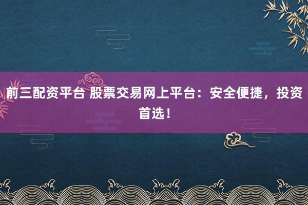 前三配资平台 股票交易网上平台：安全便捷，投资首选！