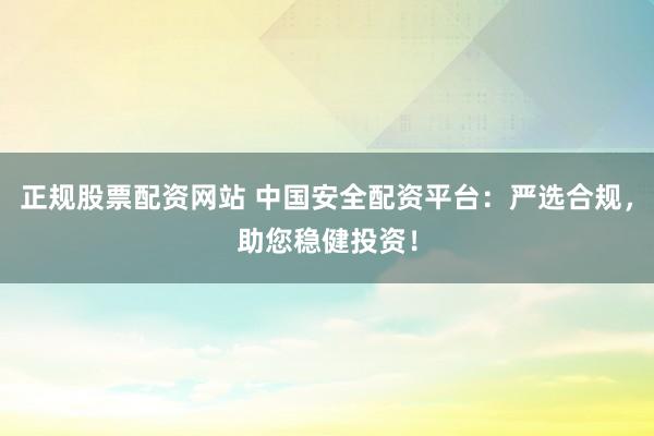 正规股票配资网站 中国安全配资平台：严选合规，助您稳健投资！