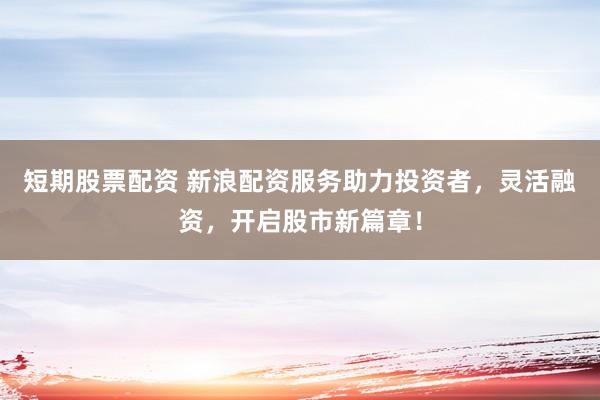 短期股票配资 新浪配资服务助力投资者，灵活融资，开启股市新篇章！