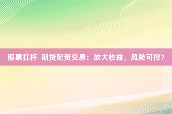 股票扛杆  期货配资交易：放大收益，风险可控？