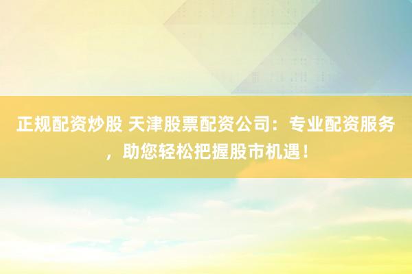正规配资炒股 天津股票配资公司：专业配资服务，助您轻松把握股市机遇！