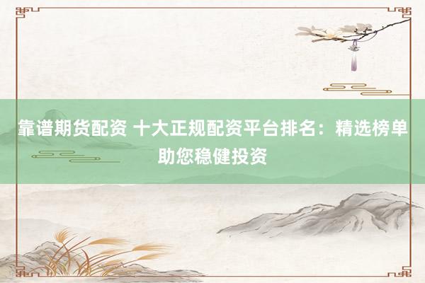 靠谱期货配资 十大正规配资平台排名:精选榜单助您稳健投资