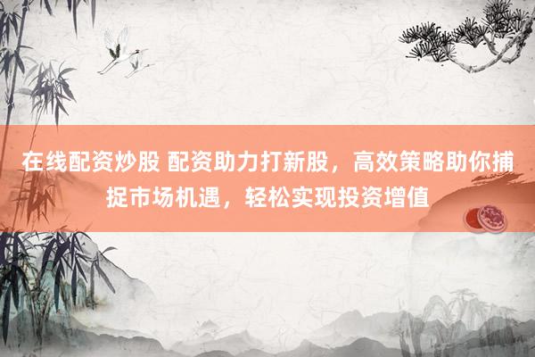 在线配资炒股 配资助力打新股,高效策略助你捕捉市场机遇,轻松实现投资增值