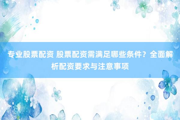 专业股票配资 股票配资需满足哪些条件?全面解析配资要求与注意事项