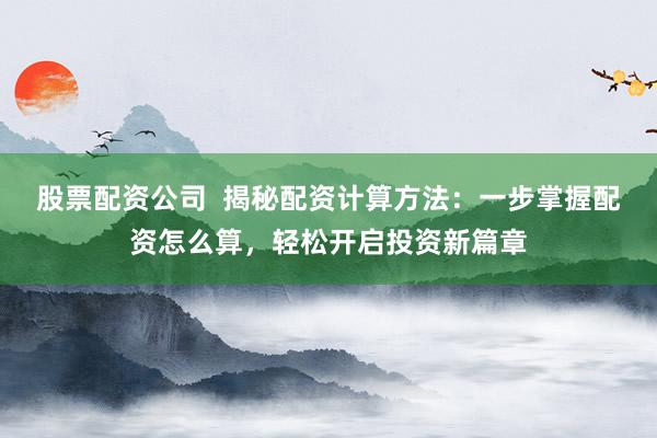股票配资公司  揭秘配资计算方法：一步掌握配资怎么算，轻松开启投资新篇章