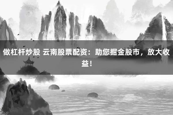 做杠杆炒股 云南股票配资:助您掘金股市,放大收益!