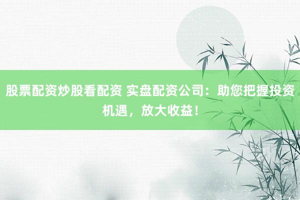 股票配资炒股看配资 实盘配资公司:助您把握投资机遇,放大收益!