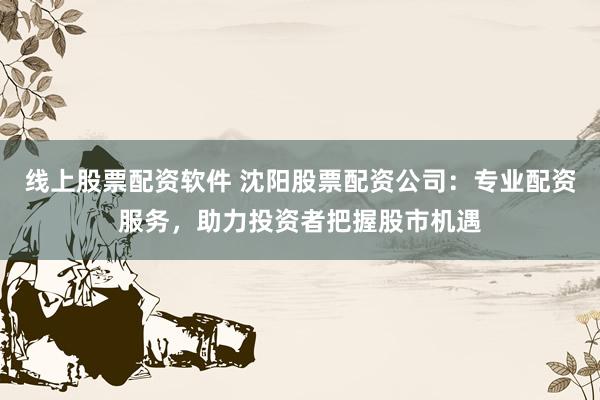 线上股票配资软件 沈阳股票配资公司:专业配资服务,助力投资者把握股市机遇
