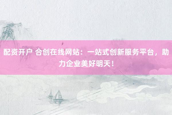 配资开户 合创在线网站：一站式创新服务平台，助力企业美好明天！