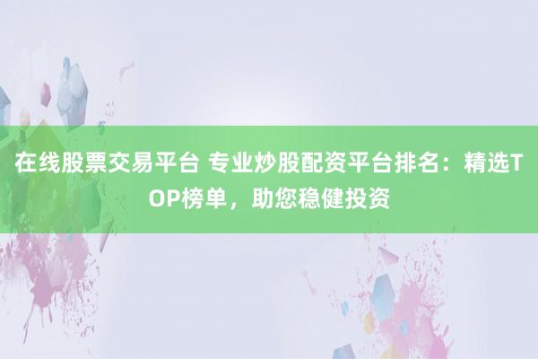 在线股票交易平台 专业炒股配资平台排名：精选TOP榜单，助您稳健投资