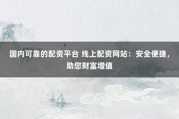 国内可靠的配资平台 线上配资网站:安全便捷,助您财富增值