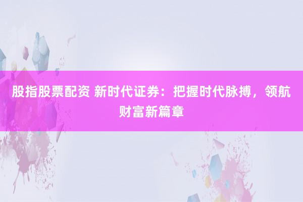 股指股票配资 新时代证券：把握时代脉搏，领航财富新篇章