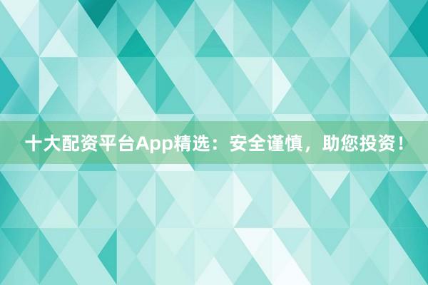 十大配资平台App精选：安全谨慎，助您投资！
