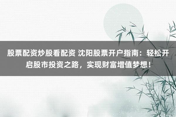 股票配资炒股看配资 沈阳股票开户指南：轻松开启股市投资之路，实现财富增值梦想！