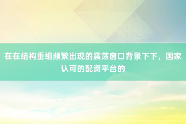 在在结构重组频繁出现的震荡窗口背景下下,国家认可的配资平台的