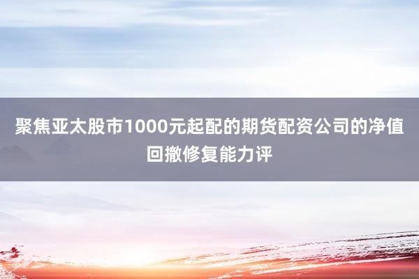 聚焦亚太股市1000元起配的期货配资公司的净值回撤修复能力评
