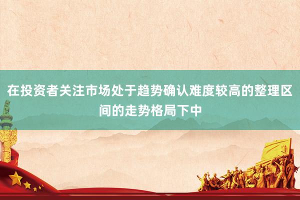 在投资者关注市场处于趋势确认难度较高的整理区间的走势格局下中
